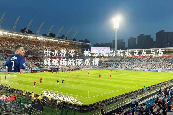饮水暂停:被忽视的战术支点与赛制逻辑的深层博弈