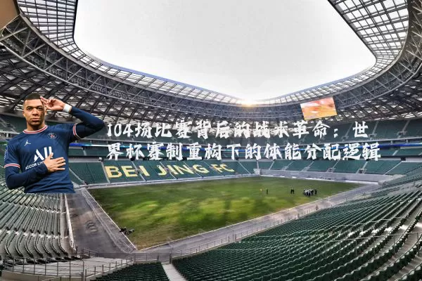 104场比赛背后的战术革命:世界杯赛制重构下的体能分配逻辑